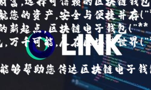 以下是一些关于区块链电子钱包的广告语，供您参考：

1. **“安全、省心，您的数字资产守护者！”**
2. **“钱包在手，世界在握，轻松掌控您的加密货币！”**
3. **“一键交易，畅享区块链未来！”**
4. **“让钱为您工作，智能钱包为您服务！”**
5. **“数字资产安全加密，尽在指尖之间！”**
6. **“无缝连接的未来，开启您的区块链之旅！”**
7. **“保护您的财富，选择可信赖的区块链钱包！”**
8. **“用科技护航您的资产，安全与便捷并存！”**
9. **“财富自由的新起点，区块链电子钱包！”**
10. **“一款钱包，万千可能，尽在区块链世界！”**

希望这些广告语能够帮助您传达区块链电子钱包的价值与优势！