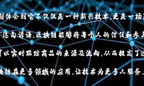 区块链技术自诞生之日起，就以其去中心化和透明性的特性引起了广泛关注。在我对区块链的学习和理解中，我深刻体会到它不仅仅是一种新兴技术，更是一场颠覆传统行业的革命。

首先，区块链通过去中心化的方式打破了中介的壁垒，降低了交易成本，提高了效率。这让我想起了“人心齐，泰山移”这句谚语，区块链能够将每个人的信任和参与汇聚在一起，形成了一个更加稳定的网络。

其次，其透明性和不可篡改性使得数据更加可信，为许多行业带来了创新的可能性。例如，在供应链管理中，区块链可以实时跟踪商品的来源及流向，从而提高了透明度和安全性。这让我到“一目了然”的道理，信息的透明化能够有效地减少腐败和欺诈行为。

最后，区块链的去中心化使得小型创业公司有了与大企业竞争的机会，真正实现了“草根逆袭”。希望未来能看到区块链在更多领域的应用，让技术为更多人服务，而不是被少数人掌握。通过这段时间的学习，我期待区块链能够推动社会的进步，创造一个更加公平和透明的世界。